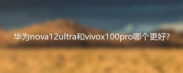 华为nova12ultra和vivox100pro哪个更好？