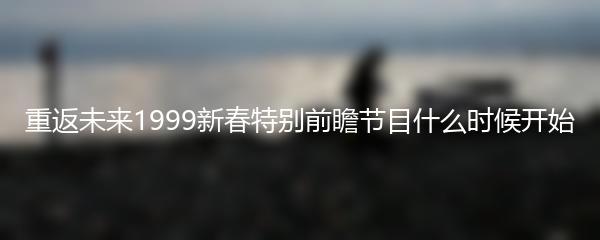 重返未来1999新春特别前瞻节目什么时候开始