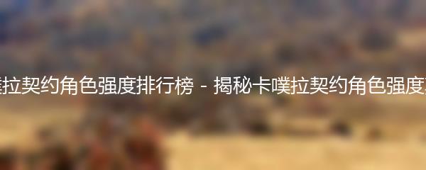 卡噗拉契约角色强度排行榜 - 揭秘卡噗拉契约角色强度真相