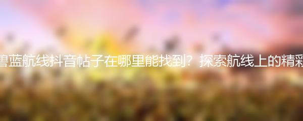 碧蓝航线抖音帖子在哪里能找到？探索航线上的精彩