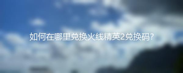 如何在哪里兑换火线精英2兑换码？
