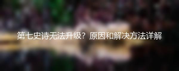 第七史诗无法升级？原因和解决方法详解