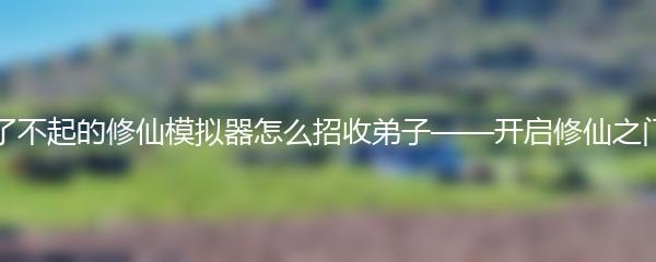 了不起的修仙模拟器怎么招收弟子——开启修仙之门