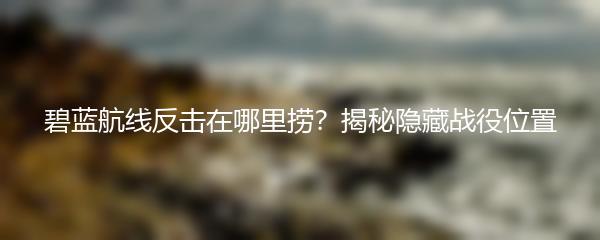碧蓝航线反击在哪里捞？揭秘隐藏战役位置