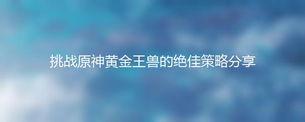挑战原神黄金王兽的绝佳策略分享