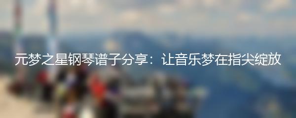 元梦之星钢琴谱子分享：让音乐梦在指尖绽放