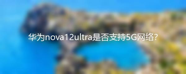 华为nova12ultra是否支持5G网络？