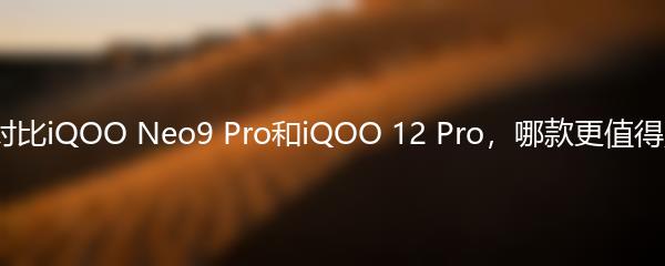 全面对比iQOO Neo9 Pro和iQOO 12 Pro，哪款更值得购买？