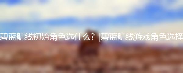 碧蓝航线初始角色选什么？|碧蓝航线游戏角色选择