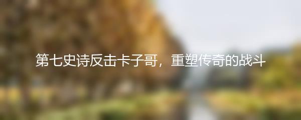 第七史诗反击卡子哥，重塑传奇的战斗