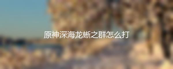 原神深海龙蜥之群怎么打