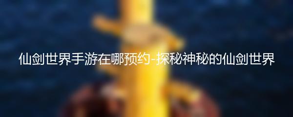 仙剑世界手游在哪预约-探秘神秘的仙剑世界