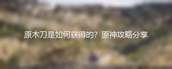 原木刀是如何获得的？原神攻略分享