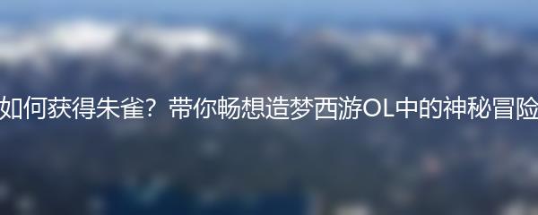 如何获得朱雀？带你畅想造梦西游OL中的神秘冒险