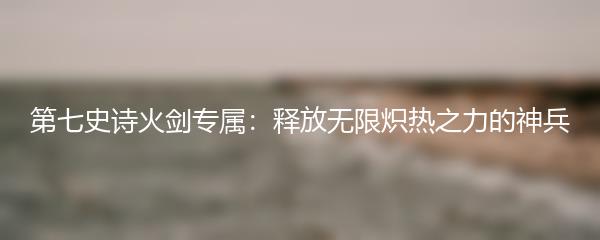 第七史诗火剑专属：释放无限炽热之力的神兵