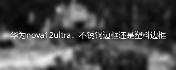 华为nova12ultra：不锈钢边框还是塑料边框