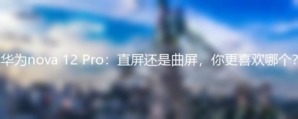 华为nova 12 Pro：直屏还是曲屏，你更喜欢哪个？