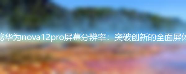 探秘华为nova12pro屏幕分辨率：突破创新的全面屏体验