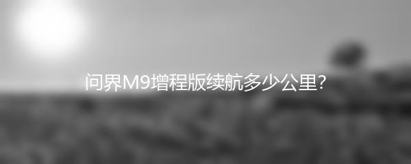 问界M9增程版续航多少公里？