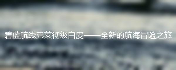 碧蓝航线弗莱彻级白皮——全新的航海冒险之旅
