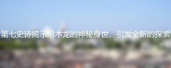 第七史诗揭示暗木龙的神秘身世，引发全新的探索