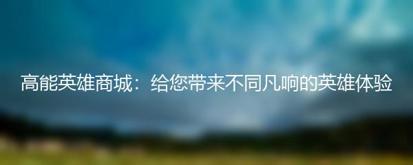 高能英雄商城：给您带来不同凡响的英雄体验