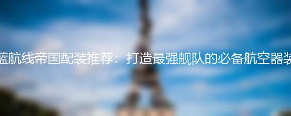 碧蓝航线帝国配装推荐：打造最强舰队的必备航空器装备