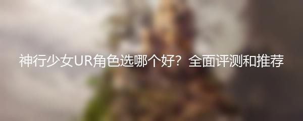 神行少女UR角色选哪个好？全面评测和推荐