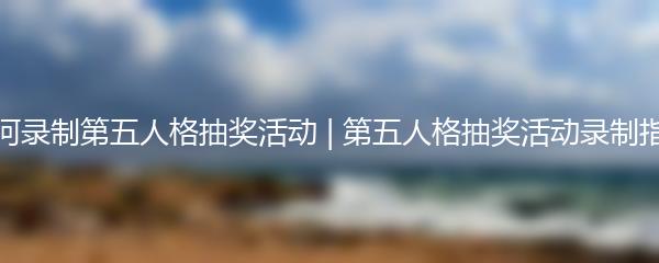 如何录制第五人格抽奖活动 | 第五人格抽奖活动录制指南