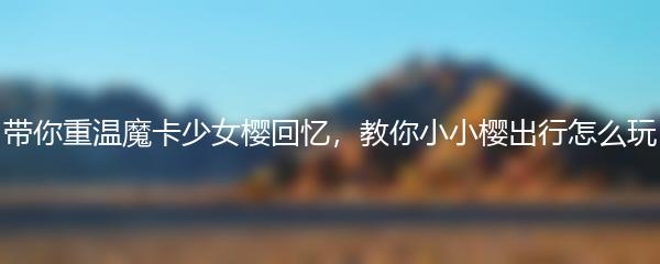 带你重温魔卡少女樱回忆，教你小小樱出行怎么玩