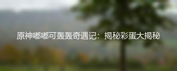 原神嘟嘟可轰轰奇遇记：揭秘彩蛋大揭秘