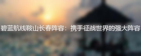 碧蓝航线鞍山长春阵容：携手征战世界的强大阵容