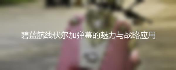 碧蓝航线伏尔加弹幕的魅力与战略应用