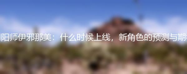 阴阳师伊邪那美：什么时候上线，新角色的预测与期待