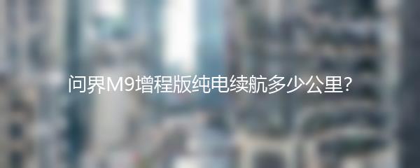 问界M9增程版纯电续航多少公里？