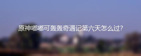 原神嘟嘟可轰轰奇遇记第六天怎么过？