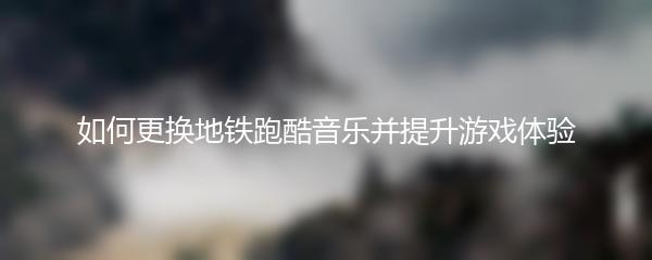 如何更换地铁跑酷音乐并提升游戏体验