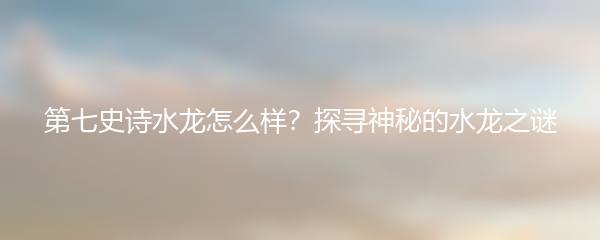 第七史诗水龙怎么样？探寻神秘的水龙之谜