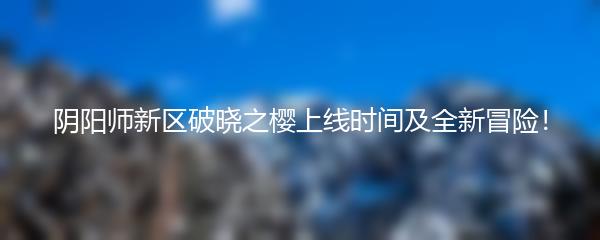 阴阳师新区破晓之樱上线时间及全新冒险！