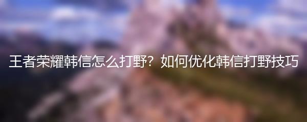 王者荣耀韩信怎么打野？如何优化韩信打野技巧