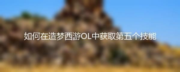 如何在造梦西游OL中获取第五个技能