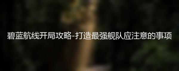 碧蓝航线开局攻略-打造最强舰队应注意的事项