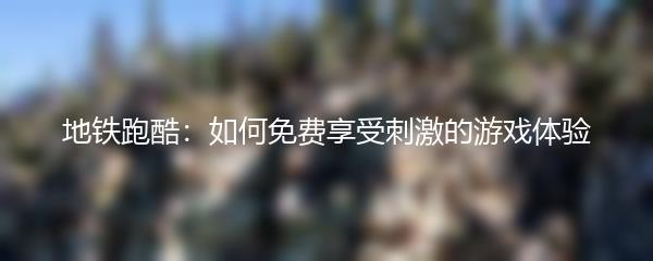 地铁跑酷：如何免费享受刺激的游戏体验