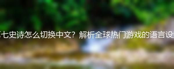 第七史诗怎么切换中文？解析全球热门游戏的语言设置