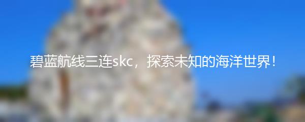 碧蓝航线三连skc，探索未知的海洋世界！