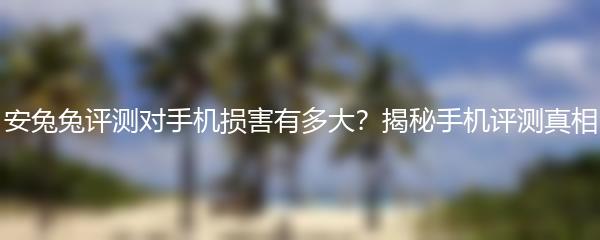 安兔兔评测对手机损害有多大？揭秘手机评测真相