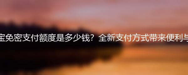 支付宝免密支付额度是多少钱？全新支付方式带来便利与安全