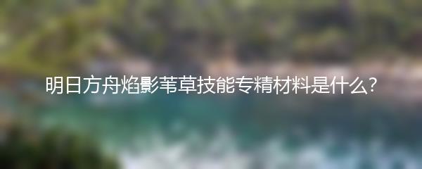 明日方舟焰影苇草技能专精材料是什么？