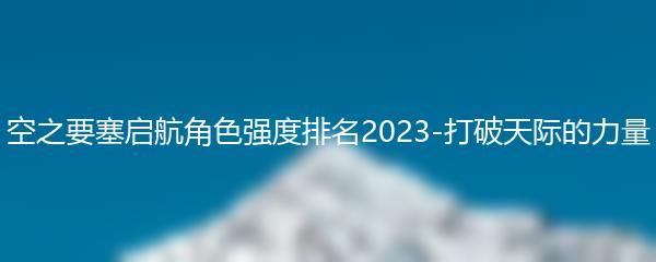 空之要塞启航角色强度排名2023-打破天际的力量