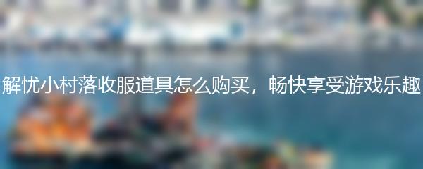 解忧小村落收服道具怎么购买，畅快享受游戏乐趣